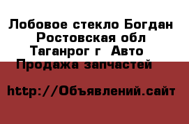 Лобовое стекло Богдан - Ростовская обл., Таганрог г. Авто » Продажа запчастей   